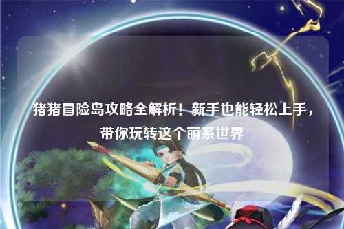 猪猪冒险岛攻略全解析！新手也能轻松上手，带你玩转这个萌系世界