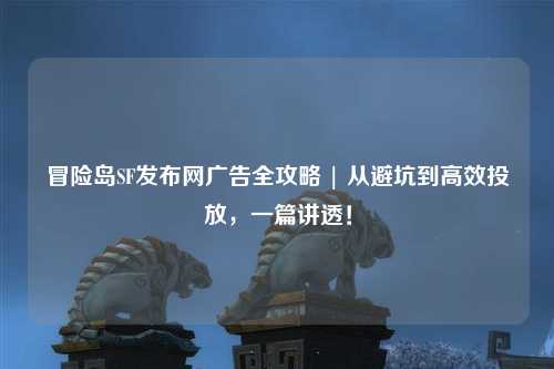 冒险岛SF发布网广告全攻略 | 从避坑到高效投放，一篇讲透！