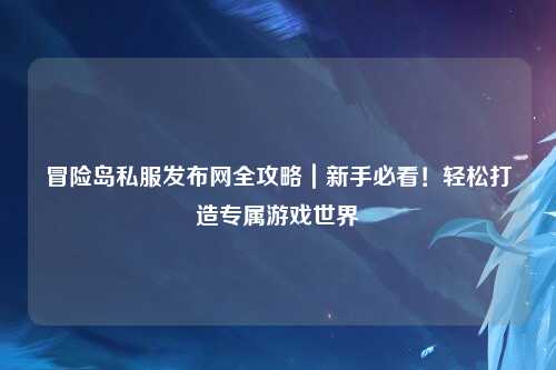 冒险岛私服发布网全攻略｜新手必看！轻松打造专属游戏世界