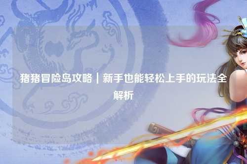猪猪冒险岛攻略｜新手也能轻松上手的玩法全解析✨