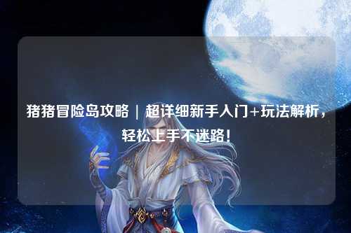 猪猪冒险岛攻略 | 超详细新手入门+玩法解析，轻松上手不迷路！