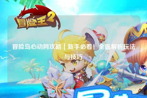 冒险岛心动网攻略|新手必看!全面解析玩法与技巧