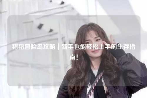 猪猪冒险岛攻略｜新手也能轻松上手的生存指南！