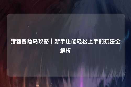 猪猪冒险岛攻略｜新手也能轻松上手的玩法全解析✨